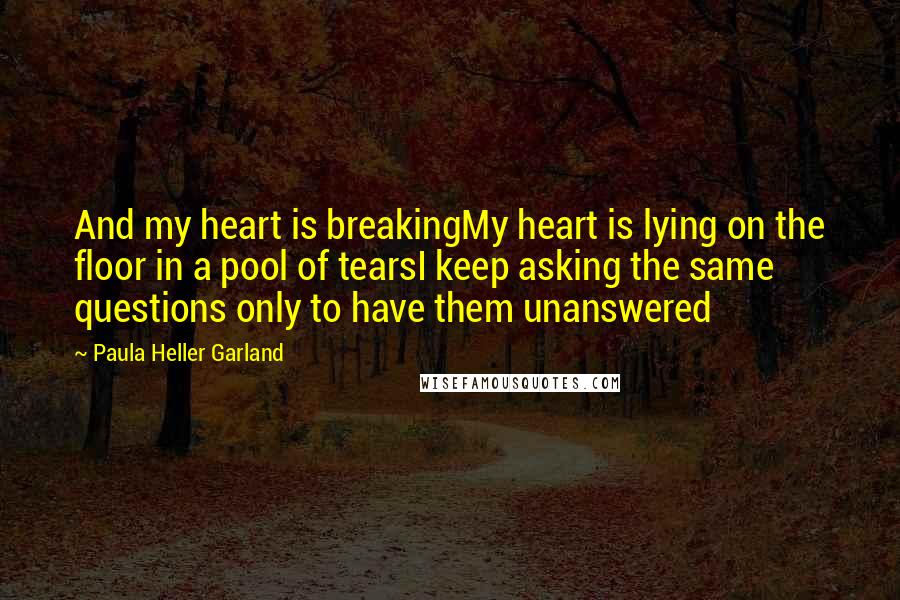 Paula Heller Garland Quotes: And my heart is breakingMy heart is lying on the floor in a pool of tearsI keep asking the same questions only to have them unanswered