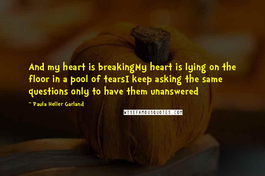 Paula Heller Garland Quotes: And my heart is breakingMy heart is lying on the floor in a pool of tearsI keep asking the same questions only to have them unanswered
