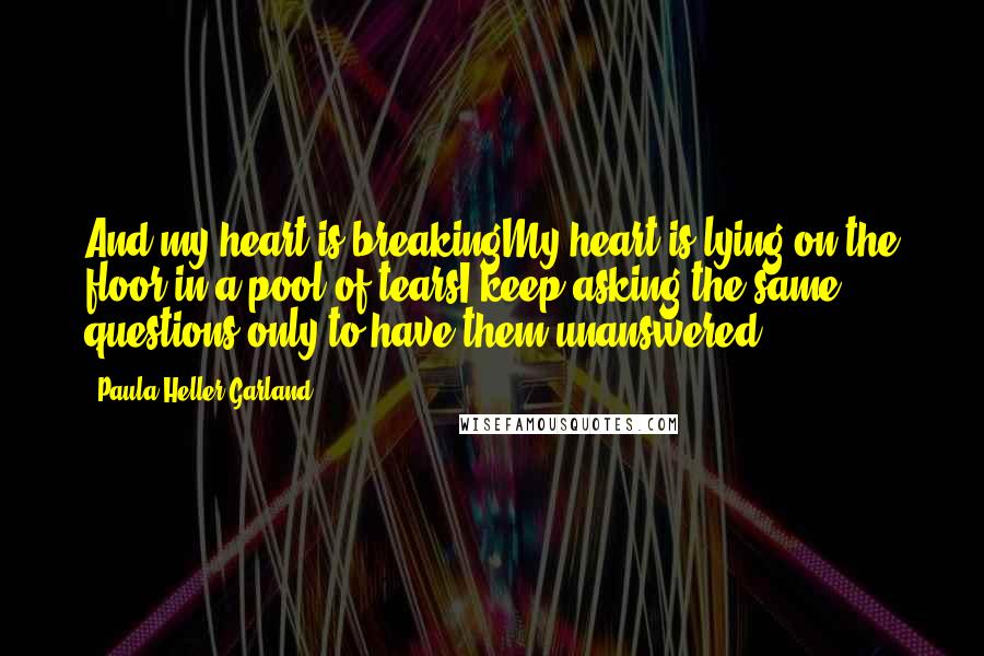 Paula Heller Garland Quotes: And my heart is breakingMy heart is lying on the floor in a pool of tearsI keep asking the same questions only to have them unanswered