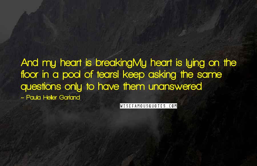 Paula Heller Garland Quotes: And my heart is breakingMy heart is lying on the floor in a pool of tearsI keep asking the same questions only to have them unanswered