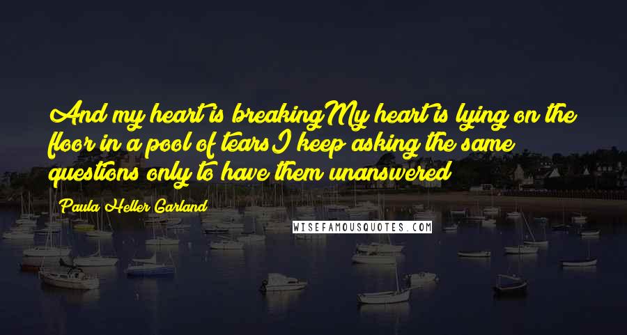 Paula Heller Garland Quotes: And my heart is breakingMy heart is lying on the floor in a pool of tearsI keep asking the same questions only to have them unanswered