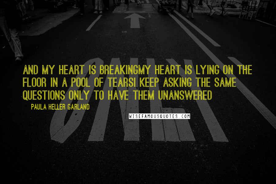 Paula Heller Garland Quotes: And my heart is breakingMy heart is lying on the floor in a pool of tearsI keep asking the same questions only to have them unanswered