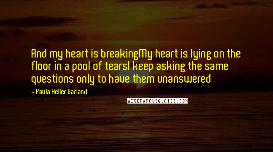 Paula Heller Garland Quotes: And my heart is breakingMy heart is lying on the floor in a pool of tearsI keep asking the same questions only to have them unanswered