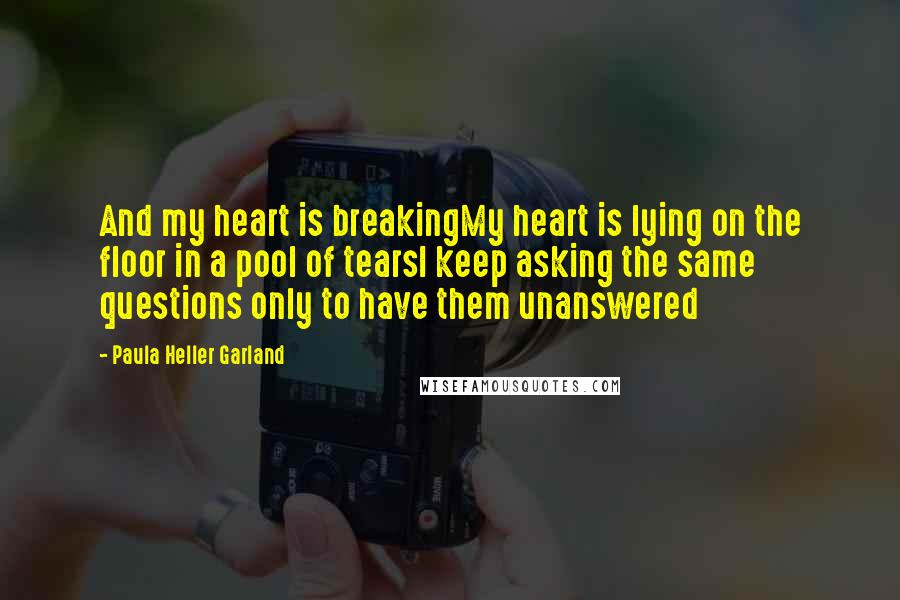 Paula Heller Garland Quotes: And my heart is breakingMy heart is lying on the floor in a pool of tearsI keep asking the same questions only to have them unanswered