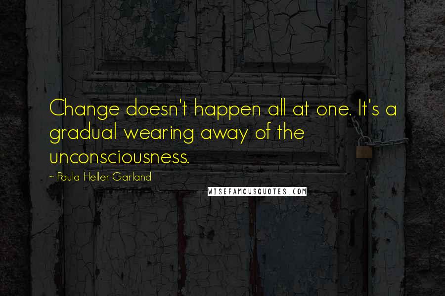 Paula Heller Garland Quotes: Change doesn't happen all at one. It's a gradual wearing away of the unconsciousness.