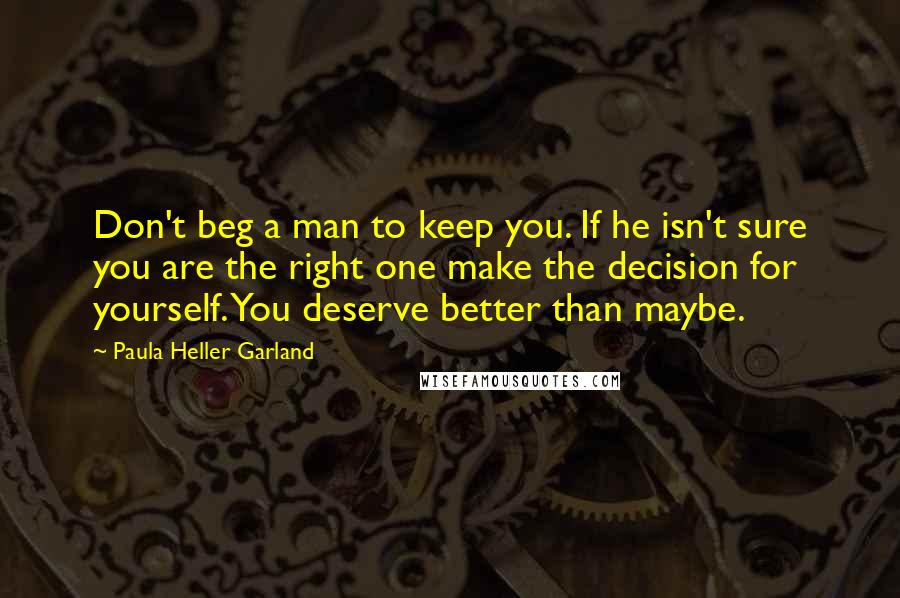 Paula Heller Garland Quotes: Don't beg a man to keep you. If he isn't sure you are the right one make the decision for yourself. You deserve better than maybe.