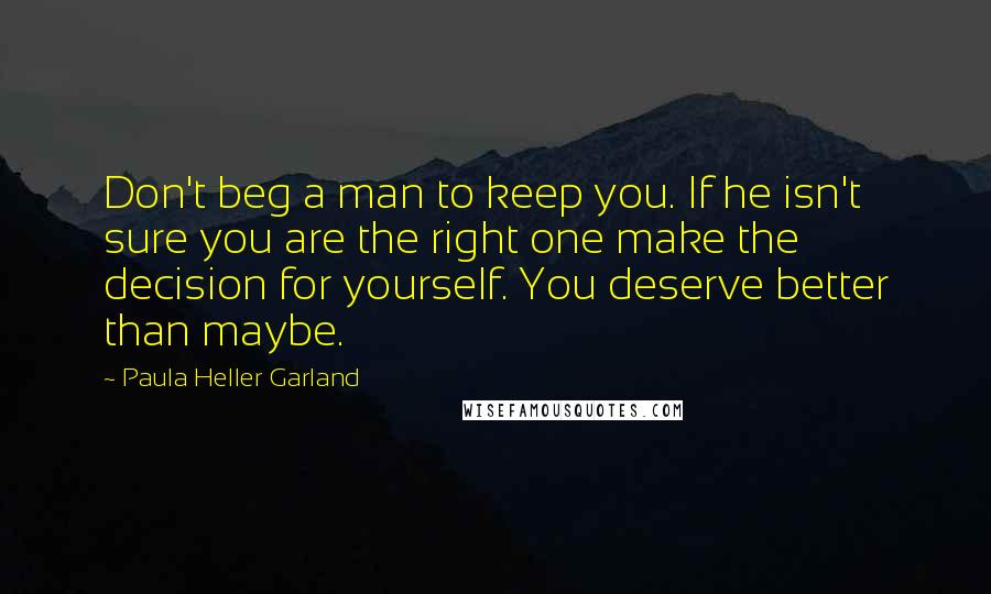 Paula Heller Garland Quotes: Don't beg a man to keep you. If he isn't sure you are the right one make the decision for yourself. You deserve better than maybe.