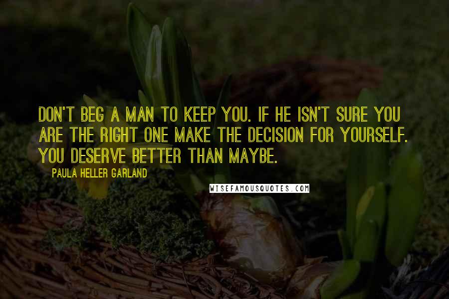 Paula Heller Garland Quotes: Don't beg a man to keep you. If he isn't sure you are the right one make the decision for yourself. You deserve better than maybe.