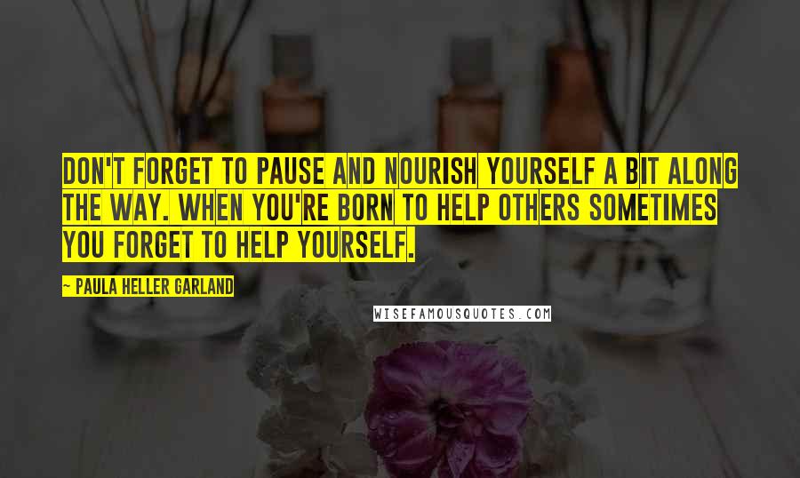 Paula Heller Garland Quotes: Don't forget to pause and nourish yourself a bit along the way. When you're born to help others sometimes you forget to help yourself.
