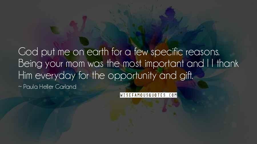 Paula Heller Garland Quotes: God put me on earth for a few specific reasons. Being your mom was the most important and I I thank Him everyday for the opportunity and gift.