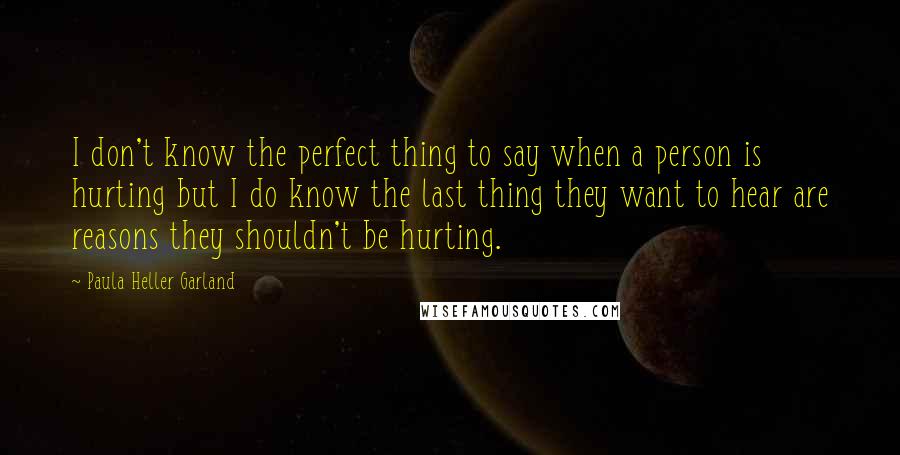 Paula Heller Garland Quotes: I don't know the perfect thing to say when a person is hurting but I do know the last thing they want to hear are reasons they shouldn't be hurting.