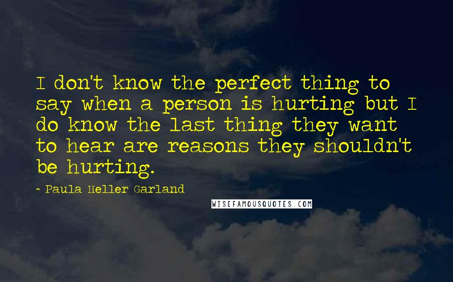 Paula Heller Garland Quotes: I don't know the perfect thing to say when a person is hurting but I do know the last thing they want to hear are reasons they shouldn't be hurting.