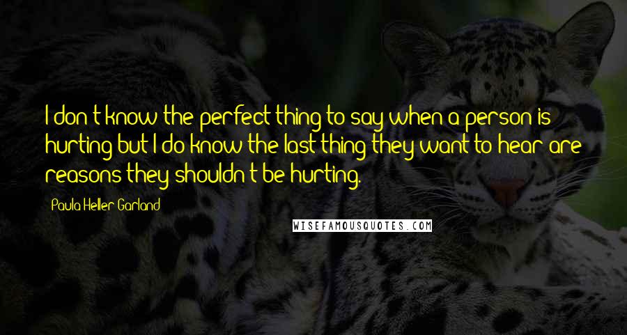 Paula Heller Garland Quotes: I don't know the perfect thing to say when a person is hurting but I do know the last thing they want to hear are reasons they shouldn't be hurting.