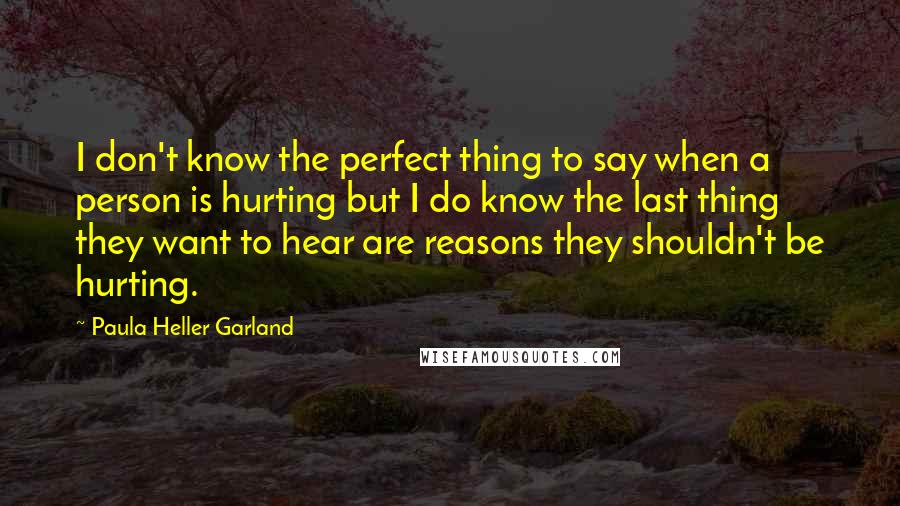 Paula Heller Garland Quotes: I don't know the perfect thing to say when a person is hurting but I do know the last thing they want to hear are reasons they shouldn't be hurting.