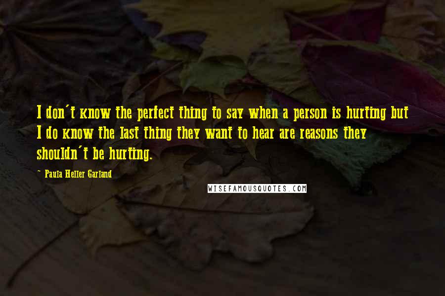 Paula Heller Garland Quotes: I don't know the perfect thing to say when a person is hurting but I do know the last thing they want to hear are reasons they shouldn't be hurting.