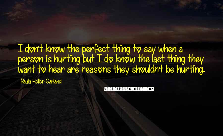 Paula Heller Garland Quotes: I don't know the perfect thing to say when a person is hurting but I do know the last thing they want to hear are reasons they shouldn't be hurting.