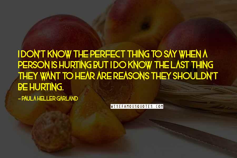 Paula Heller Garland Quotes: I don't know the perfect thing to say when a person is hurting but I do know the last thing they want to hear are reasons they shouldn't be hurting.