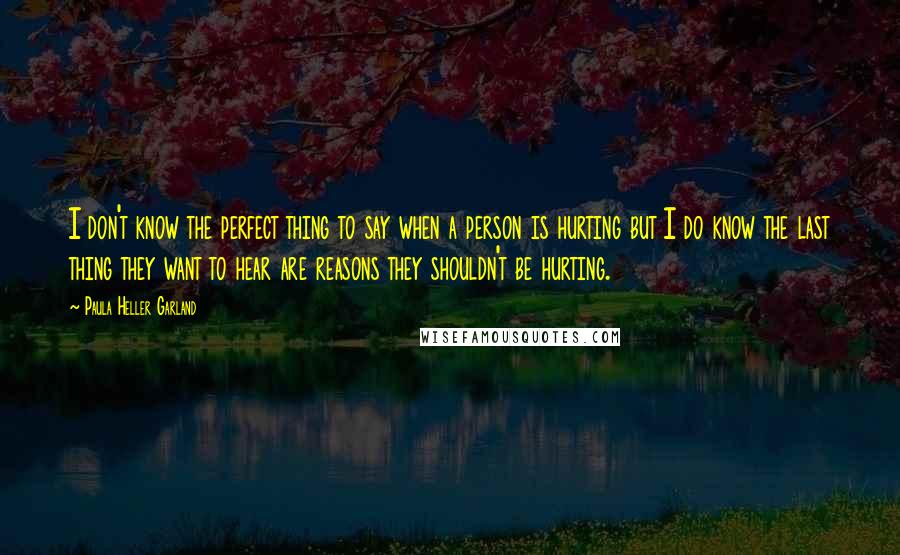 Paula Heller Garland Quotes: I don't know the perfect thing to say when a person is hurting but I do know the last thing they want to hear are reasons they shouldn't be hurting.