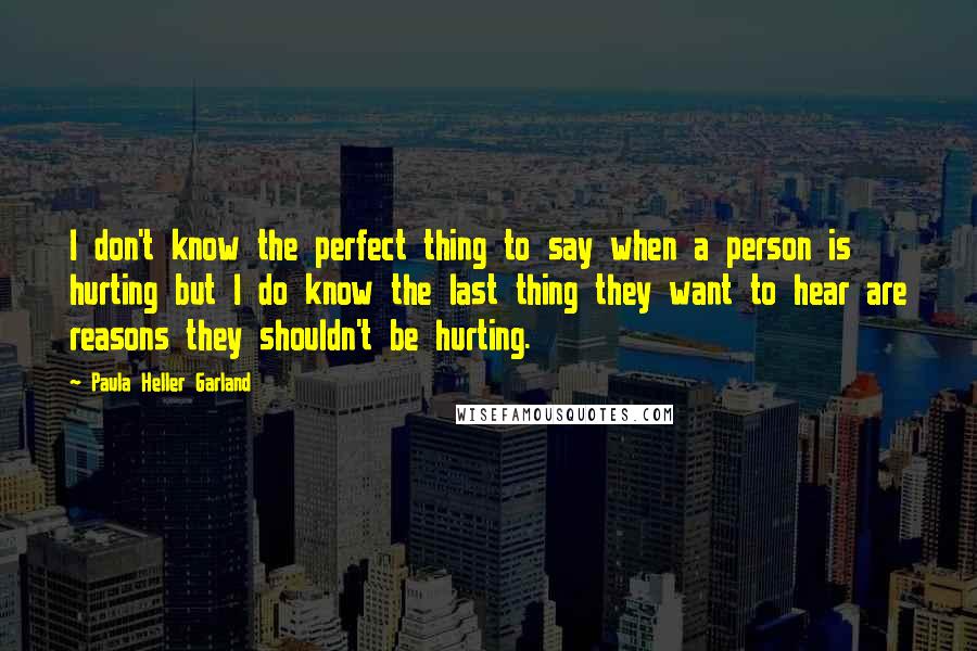 Paula Heller Garland Quotes: I don't know the perfect thing to say when a person is hurting but I do know the last thing they want to hear are reasons they shouldn't be hurting.