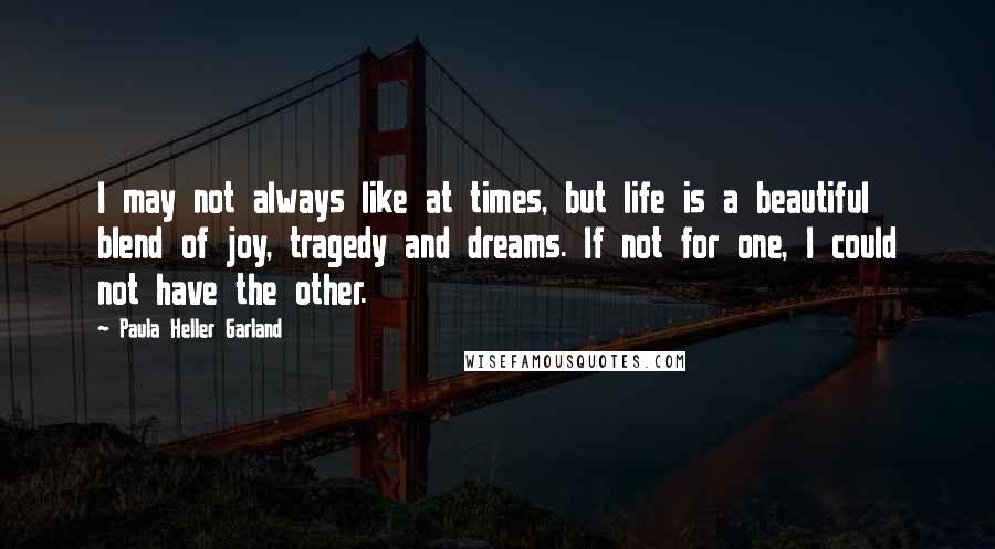 Paula Heller Garland Quotes: I may not always like at times, but life is a beautiful blend of joy, tragedy and dreams. If not for one, I could not have the other.