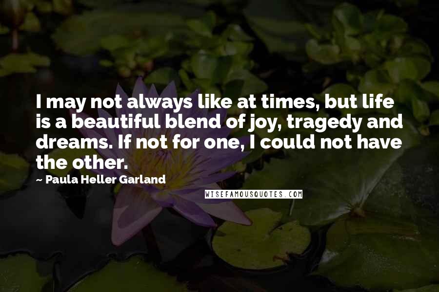 Paula Heller Garland Quotes: I may not always like at times, but life is a beautiful blend of joy, tragedy and dreams. If not for one, I could not have the other.