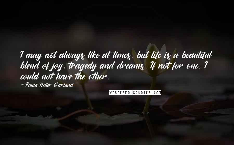 Paula Heller Garland Quotes: I may not always like at times, but life is a beautiful blend of joy, tragedy and dreams. If not for one, I could not have the other.