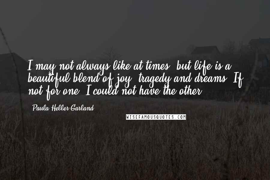 Paula Heller Garland Quotes: I may not always like at times, but life is a beautiful blend of joy, tragedy and dreams. If not for one, I could not have the other.