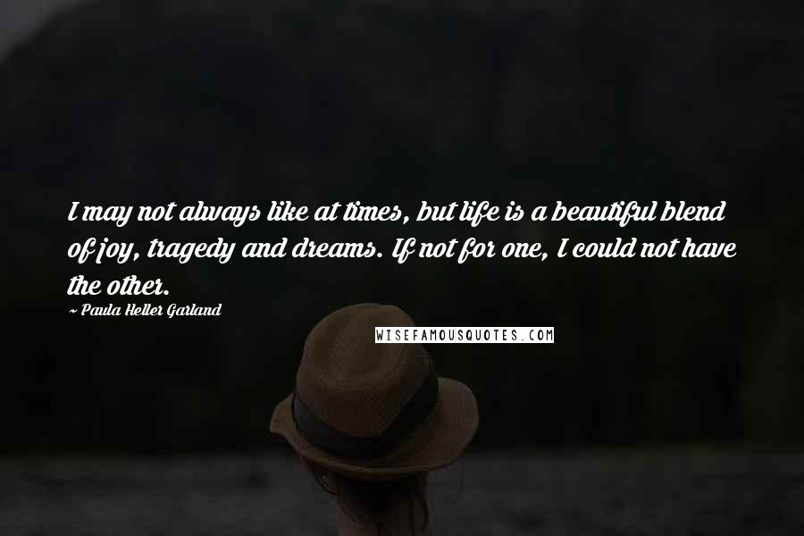 Paula Heller Garland Quotes: I may not always like at times, but life is a beautiful blend of joy, tragedy and dreams. If not for one, I could not have the other.