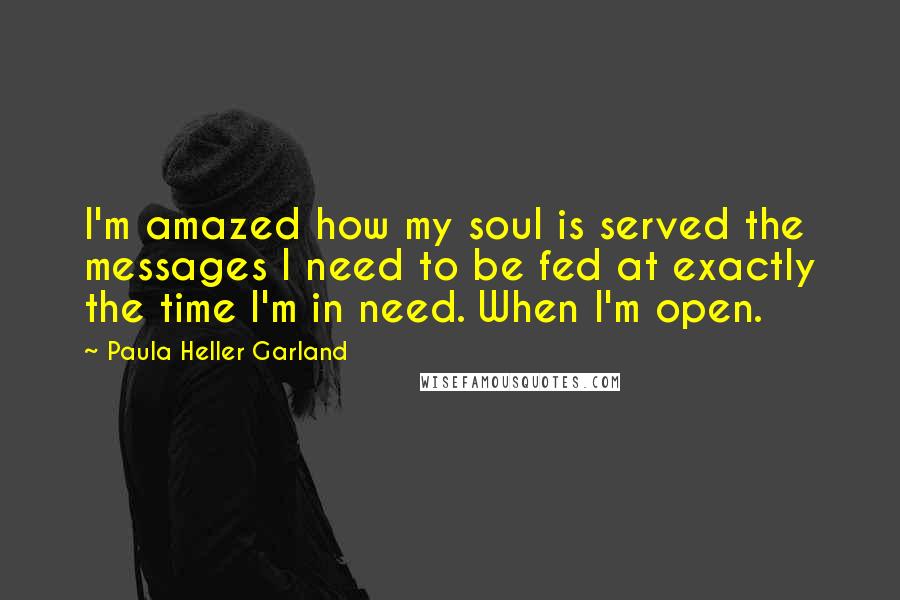 Paula Heller Garland Quotes: I'm amazed how my soul is served the messages I need to be fed at exactly the time I'm in need. When I'm open.