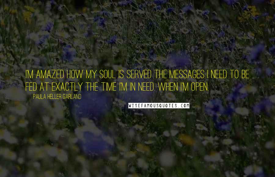 Paula Heller Garland Quotes: I'm amazed how my soul is served the messages I need to be fed at exactly the time I'm in need. When I'm open.