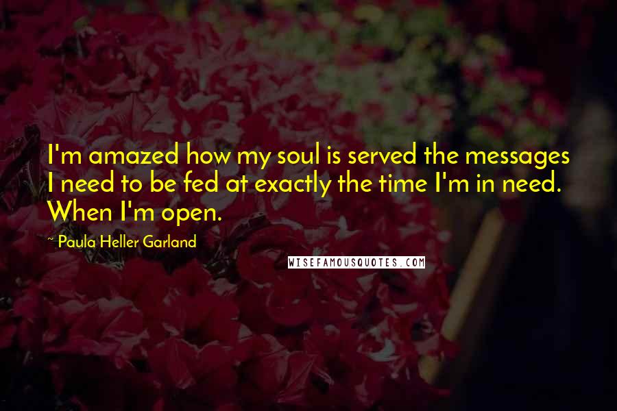 Paula Heller Garland Quotes: I'm amazed how my soul is served the messages I need to be fed at exactly the time I'm in need. When I'm open.