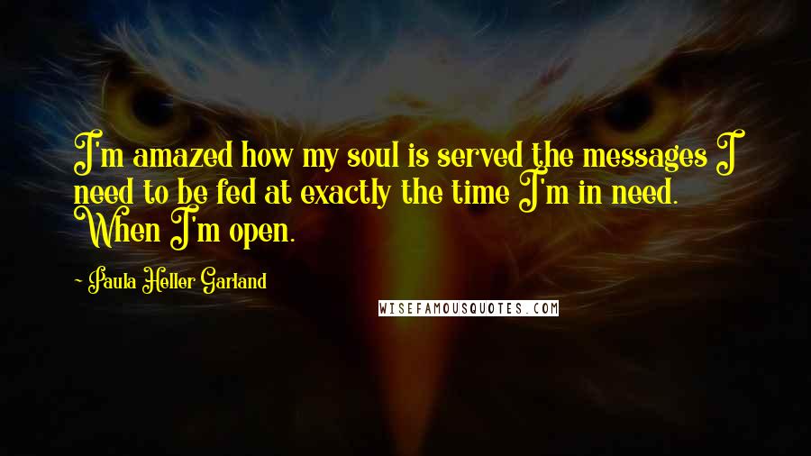 Paula Heller Garland Quotes: I'm amazed how my soul is served the messages I need to be fed at exactly the time I'm in need. When I'm open.