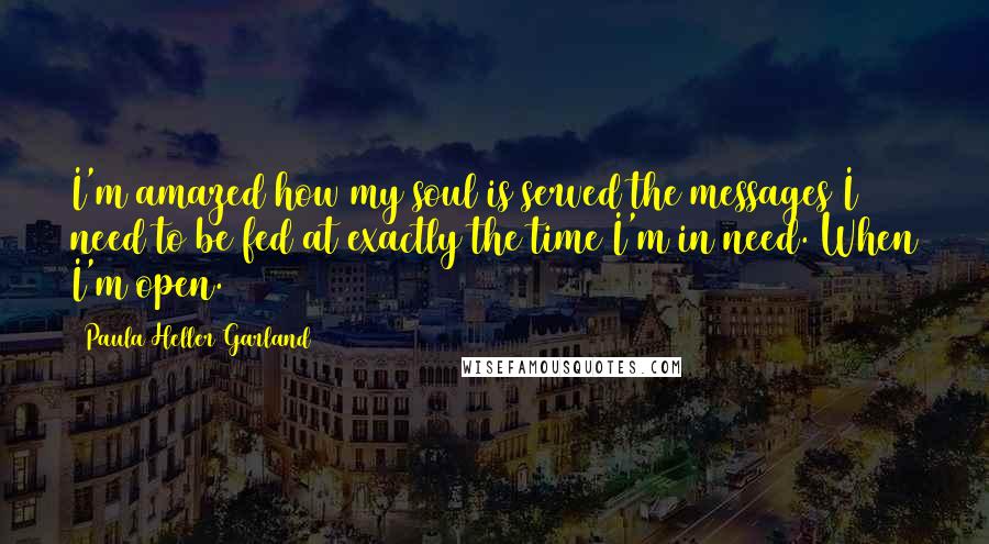 Paula Heller Garland Quotes: I'm amazed how my soul is served the messages I need to be fed at exactly the time I'm in need. When I'm open.