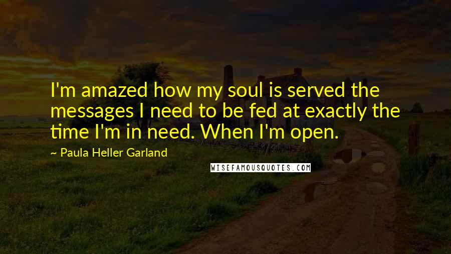 Paula Heller Garland Quotes: I'm amazed how my soul is served the messages I need to be fed at exactly the time I'm in need. When I'm open.