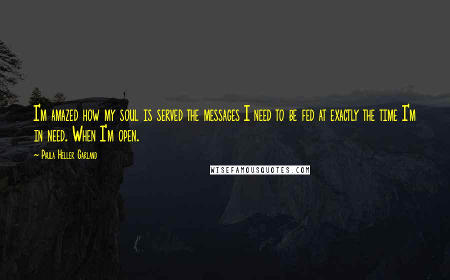 Paula Heller Garland Quotes: I'm amazed how my soul is served the messages I need to be fed at exactly the time I'm in need. When I'm open.