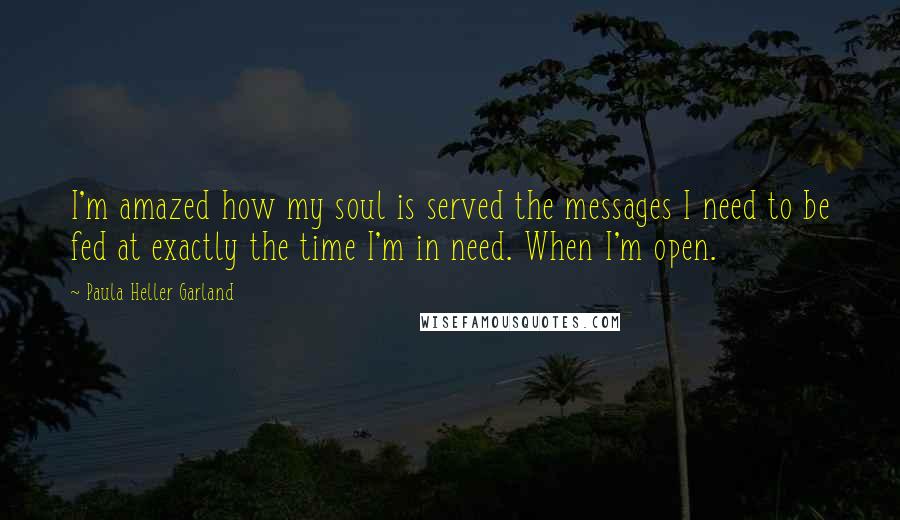 Paula Heller Garland Quotes: I'm amazed how my soul is served the messages I need to be fed at exactly the time I'm in need. When I'm open.