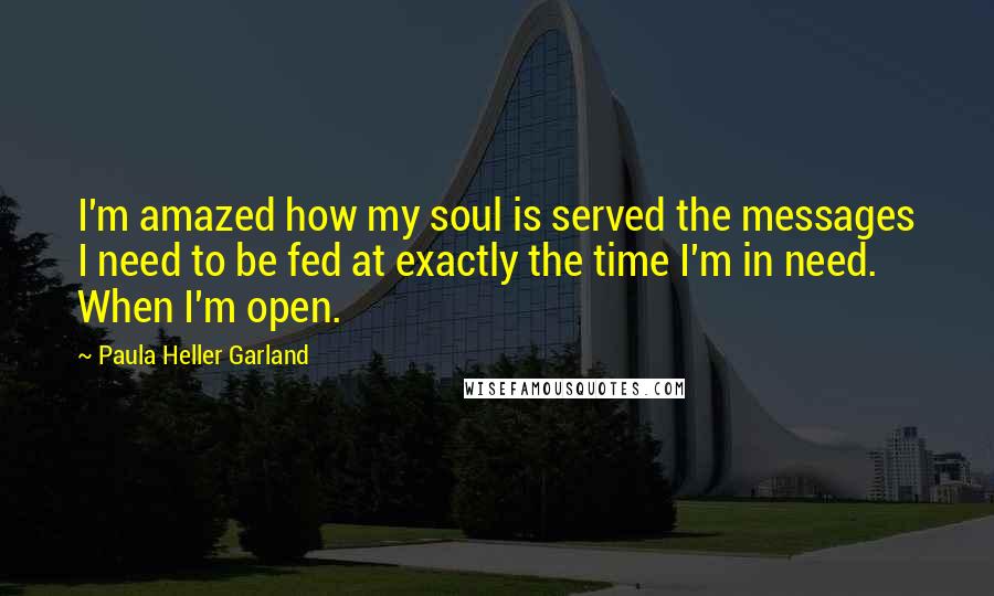 Paula Heller Garland Quotes: I'm amazed how my soul is served the messages I need to be fed at exactly the time I'm in need. When I'm open.