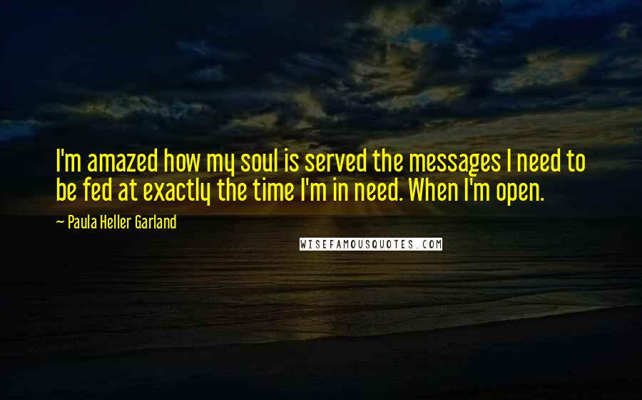 Paula Heller Garland Quotes: I'm amazed how my soul is served the messages I need to be fed at exactly the time I'm in need. When I'm open.