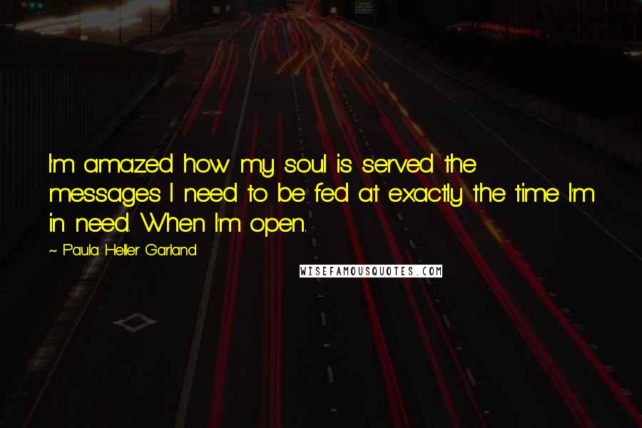 Paula Heller Garland Quotes: I'm amazed how my soul is served the messages I need to be fed at exactly the time I'm in need. When I'm open.