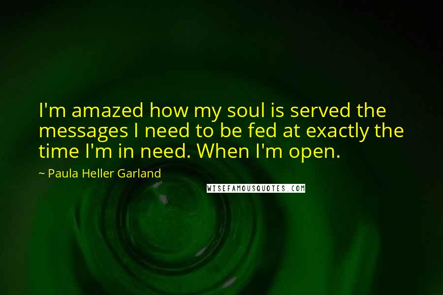 Paula Heller Garland Quotes: I'm amazed how my soul is served the messages I need to be fed at exactly the time I'm in need. When I'm open.