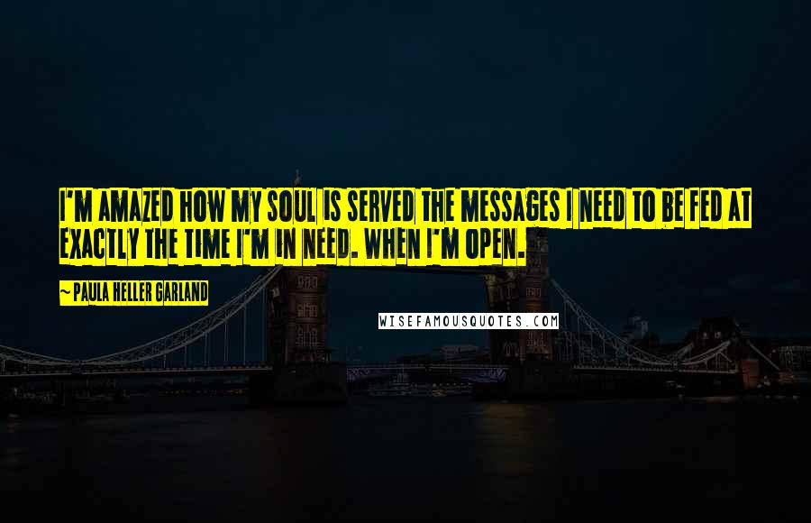 Paula Heller Garland Quotes: I'm amazed how my soul is served the messages I need to be fed at exactly the time I'm in need. When I'm open.