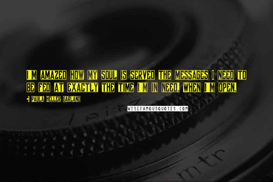 Paula Heller Garland Quotes: I'm amazed how my soul is served the messages I need to be fed at exactly the time I'm in need. When I'm open.