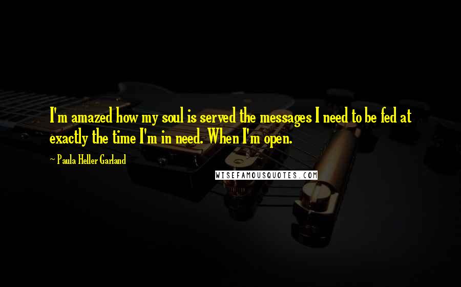 Paula Heller Garland Quotes: I'm amazed how my soul is served the messages I need to be fed at exactly the time I'm in need. When I'm open.