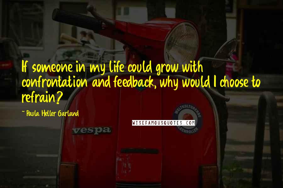 Paula Heller Garland Quotes: If someone in my life could grow with confrontation and feedback, why would I choose to refrain?