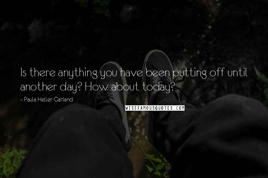 Paula Heller Garland Quotes: Is there anything you have been putting off until another day? How about today?