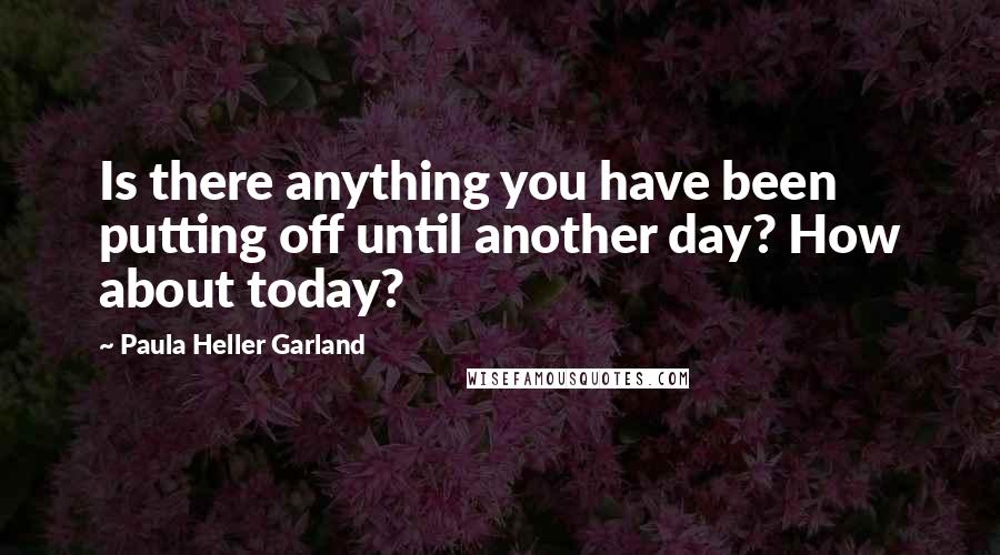 Paula Heller Garland Quotes: Is there anything you have been putting off until another day? How about today?