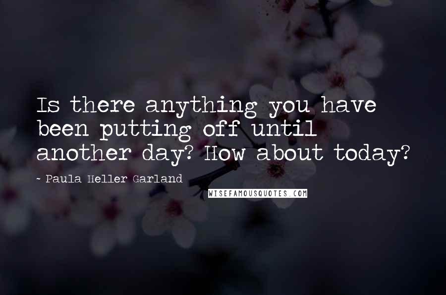 Paula Heller Garland Quotes: Is there anything you have been putting off until another day? How about today?