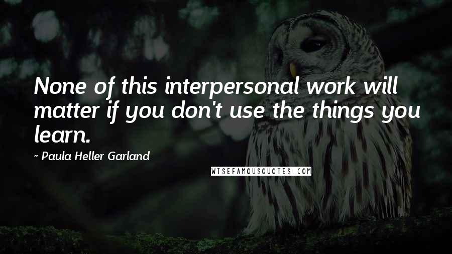 Paula Heller Garland Quotes: None of this interpersonal work will matter if you don't use the things you learn.