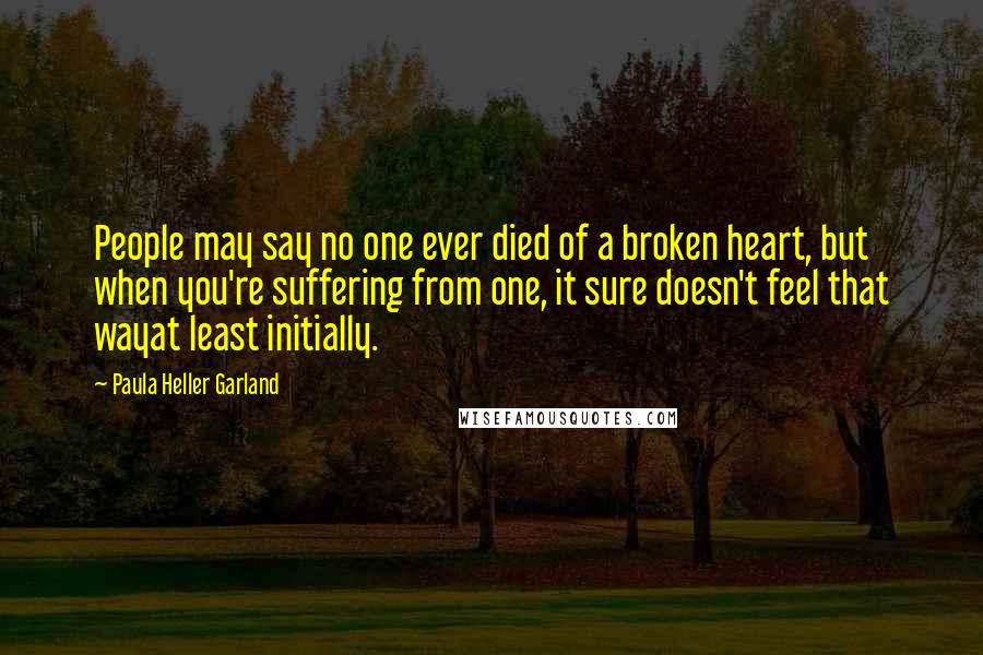 Paula Heller Garland Quotes: People may say no one ever died of a broken heart, but when you're suffering from one, it sure doesn't feel that wayat least initially.