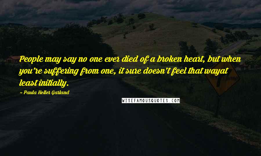 Paula Heller Garland Quotes: People may say no one ever died of a broken heart, but when you're suffering from one, it sure doesn't feel that wayat least initially.